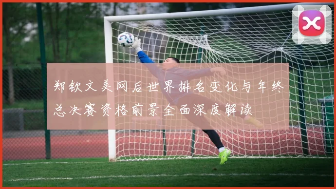 郑钦文美网后世界排名变化与年终总决赛资格前景全面深度解读