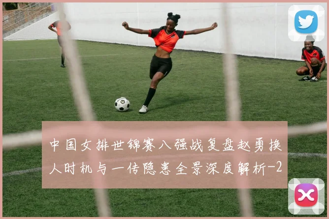 中国女排世锦赛八强战复盘赵勇换人时机与一传隐患全景深度解析