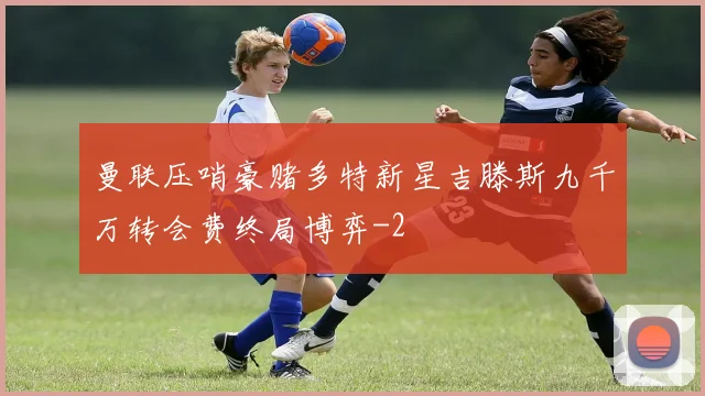 曼联压哨豪赌多特新星吉滕斯九千万转会费终局博弈