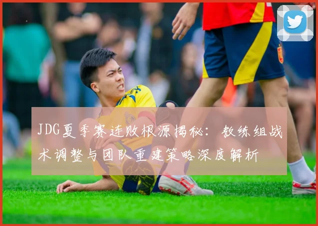 JDG夏季赛连败根源揭秘：教练组战术调整与团队重建策略深度解析