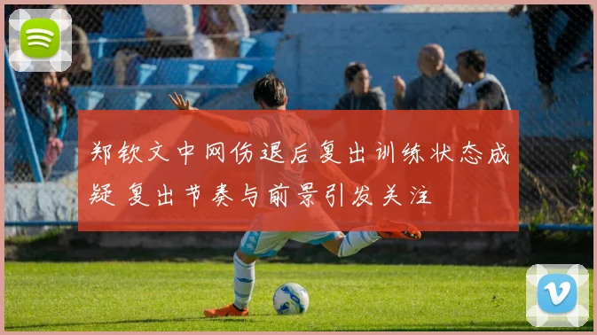 郑钦文中网伤退后复出训练状态成疑 复出节奏与前景引发关注