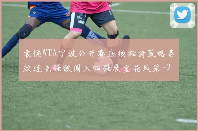 袁悦WTA宁波公开赛底线相持策略奏效连克强敌闯入四强展金花风采