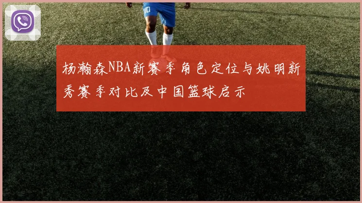 杨瀚森NBA新赛季角色定位与姚明新秀赛季对比及中国篮球启示
