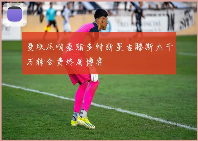 曼联压哨豪赌多特新星吉滕斯九千万转会费终局博弈