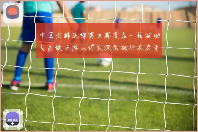中国女排亚锦赛决赛复盘一传波动与关键分换人得失深层剖析及启示