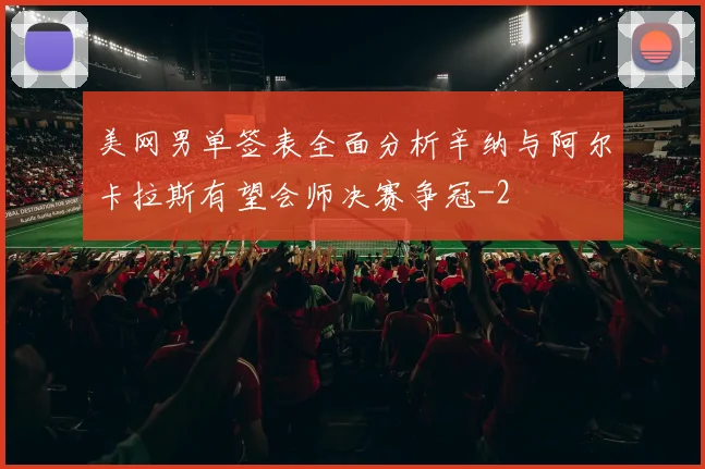 美网男单签表全面分析辛纳与阿尔卡拉斯有望会师决赛争冠