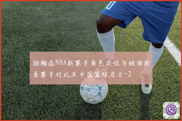 杨瀚森NBA新赛季角色定位与姚明新秀赛季对比及中国篮球启示