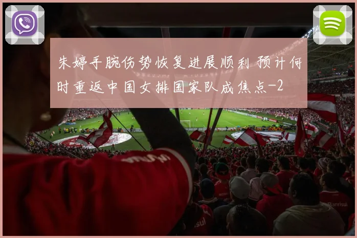 朱婷手腕伤势恢复进展顺利 预计何时重返中国女排国家队成焦点