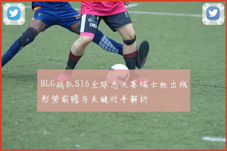 BLG战队S16全球总决赛瑞士轮出线形势前瞻与关键对手解析