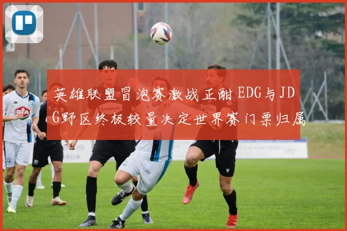 英雄联盟冒泡赛激战正酣 EDG与JDG野区终极较量决定世界赛门票归属