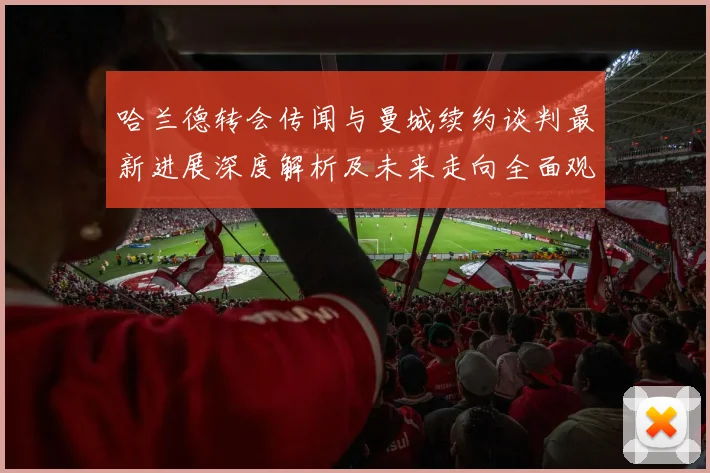哈兰德转会传闻与曼城续约谈判最新进展深度解析及未来走向全面观察