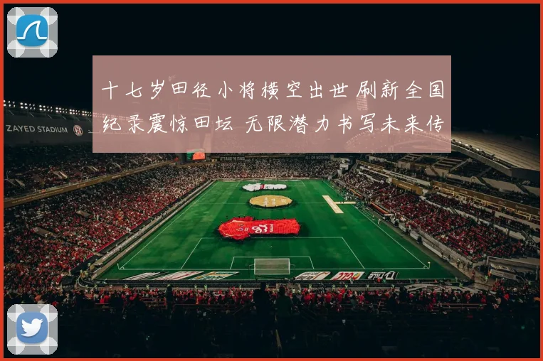 十七岁田径小将横空出世 刷新全国纪录震惊田坛 无限潜力书写未来传奇