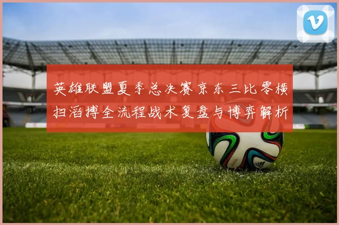 英雄联盟夏季总决赛京东三比零横扫滔搏全流程战术复盘与博弈解析