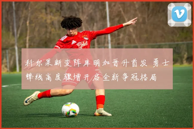科尔果断变阵库明加晋升首发 勇士锋线高度骤增开启全新争冠格局