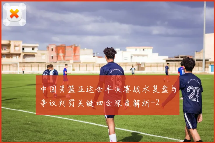 中国男篮亚运会半决赛战术复盘与争议判罚关键回合深度解析