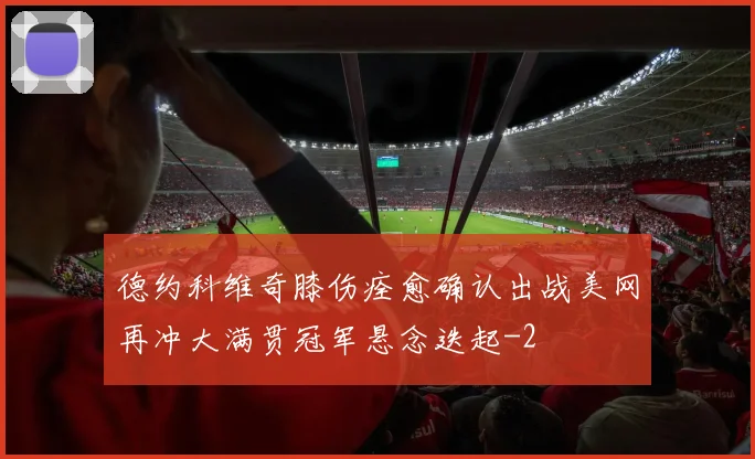 德约科维奇膝伤痊愈确认出战美网再冲大满贯冠军悬念迭起