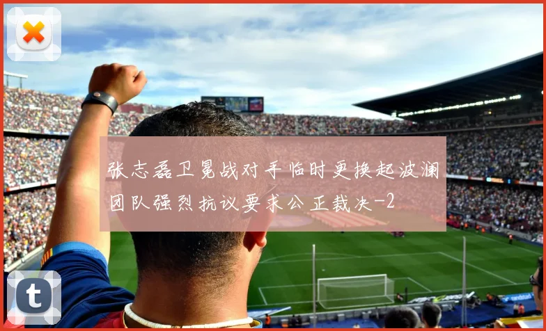 张志磊卫冕战对手临时更换起波澜团队强烈抗议要求公正裁决