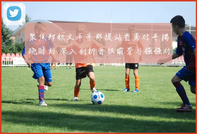 聚焦郑钦文辛辛那提站首秀对手揭晓时刻 深入剖析晋级前景与强强对话