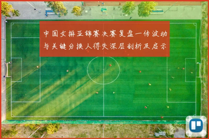 中国女排亚锦赛决赛复盘一传波动与关键分换人得失深层剖析及启示