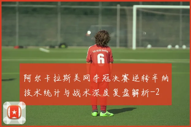 阿尔卡拉斯美网夺冠决赛逆转辛纳技术统计与战术深度复盘解析