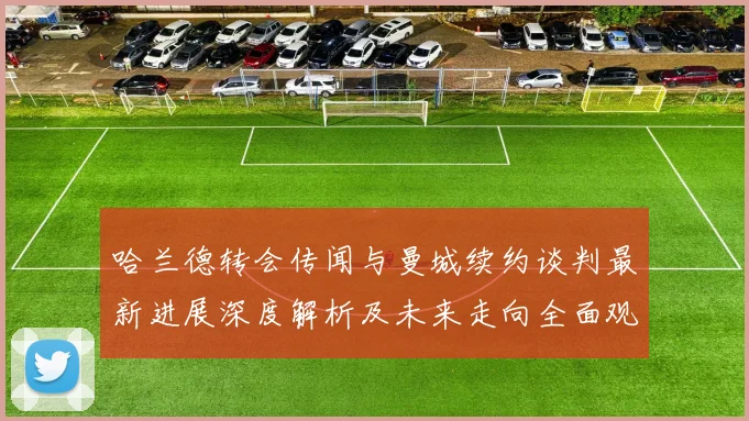 哈兰德转会传闻与曼城续约谈判最新进展深度解析及未来走向全面观察
