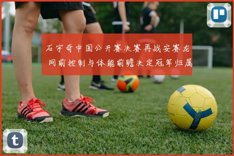 石宇奇中国公开赛决赛再战安赛龙 网前控制与体能前瞻决定冠军归属