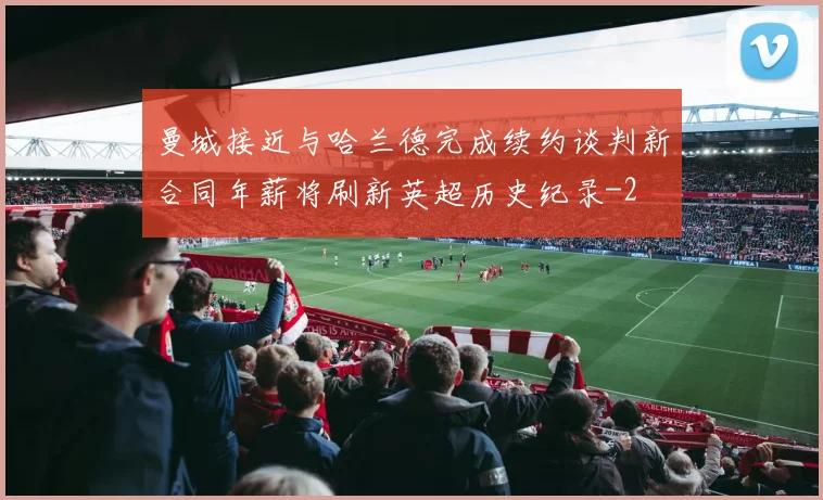 曼城接近与哈兰德完成续约谈判新合同年薪将刷新英超历史纪录