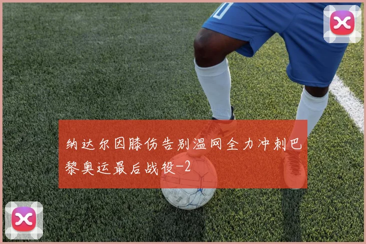 纳达尔因膝伤告别温网全力冲刺巴黎奥运最后战役