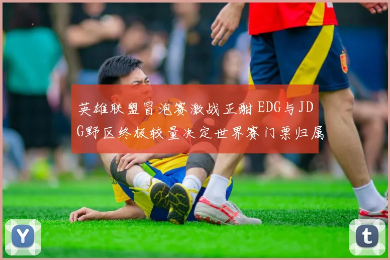 英雄联盟冒泡赛激战正酣 EDG与JDG野区终极较量决定世界赛门票归属