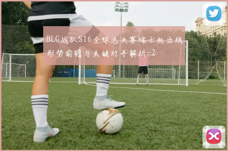 BLG战队S16全球总决赛瑞士轮出线形势前瞻与关键对手解析