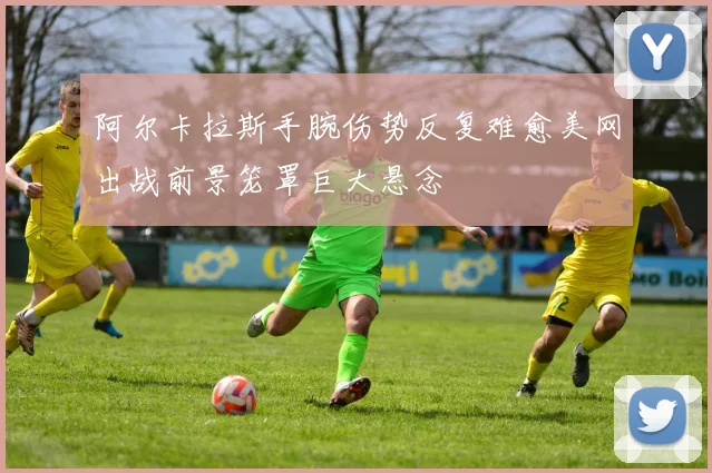 阿尔卡拉斯手腕伤势反复难愈美网出战前景笼罩巨大悬念