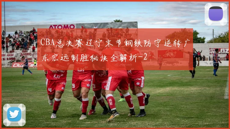 CBA总决赛辽宁末节钢铁防守逆转广东宏远制胜秘诀全解析