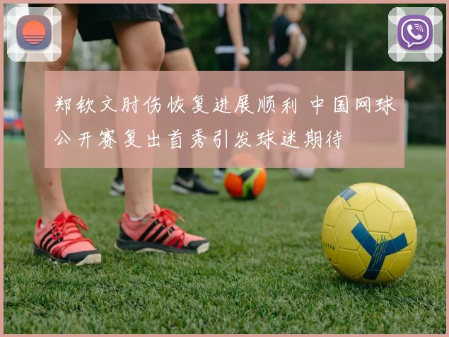 郑钦文肘伤恢复进展顺利 中国网球公开赛复出首秀引发球迷期待