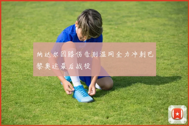 纳达尔因膝伤告别温网全力冲刺巴黎奥运最后战役