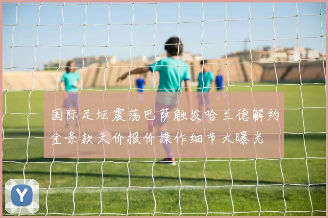 国际足坛震荡巴萨触发哈兰德解约金条款天价报价操作细节大曝光